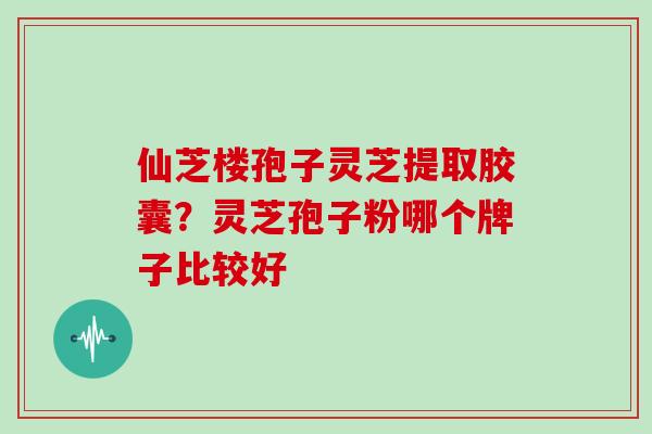 仙芝楼孢子灵芝提取胶囊?灵芝孢子粉哪个牌子比较好