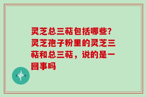 灵芝总三萜包括哪些？灵芝孢子粉里的灵芝三萜和总三萜，说的是一回事吗