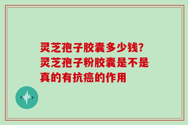 灵芝孢子胶囊多少钱?灵芝孢子粉胶囊是不是真的有抗癌的作用