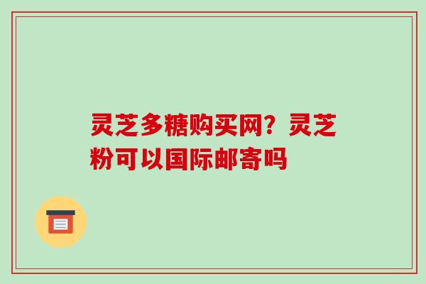 灵芝多糖购买网?灵芝粉可以国际邮寄吗