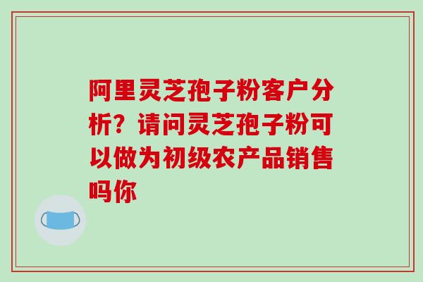 阿里灵芝孢子粉客户分析?请问灵芝孢子粉可以做为初级农产品销售吗你