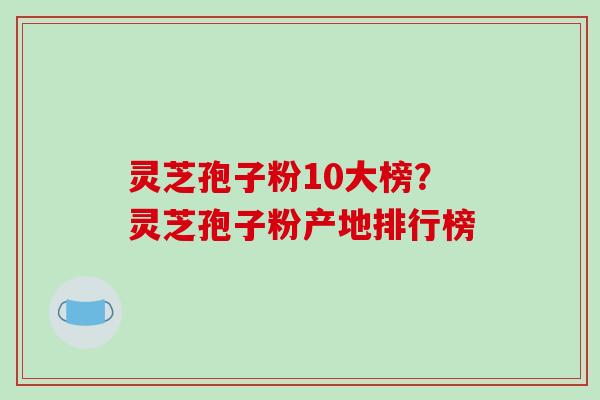 灵芝孢子粉10大榜?灵芝孢子粉产地排行榜
