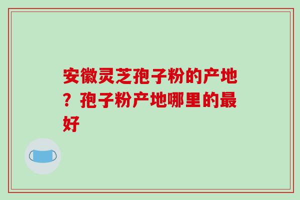 安徽灵芝孢子粉的产地?孢子粉产地哪里的最好