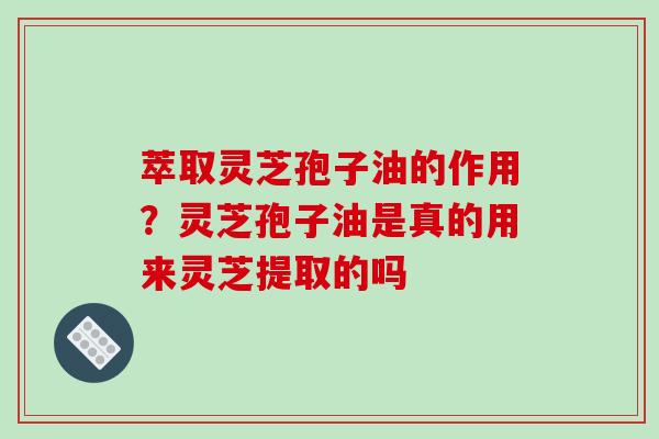 萃取灵芝孢子油的作用?灵芝孢子油是真的用来灵芝提取的吗