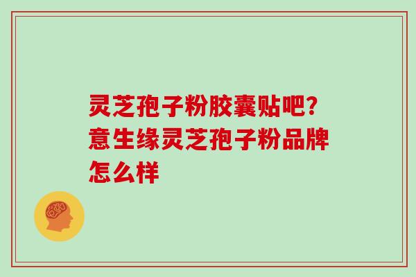 灵芝孢子粉胶囊贴吧?意生缘灵芝孢子粉品牌怎么样