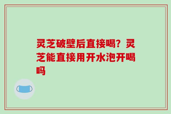 灵芝破壁后直接喝？灵芝能直接用开水泡开喝吗
