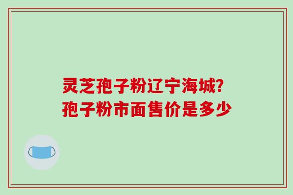 灵芝孢子粉辽宁海城?孢子粉市面售价是多少