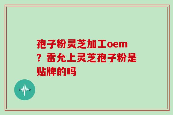 孢子粉灵芝加工oem?雷允上灵芝孢子粉是贴牌的吗
