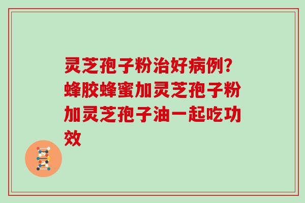 灵芝孢子粉治好病例?蜂胶蜂蜜加灵芝孢子粉加灵芝孢子油一起吃功效