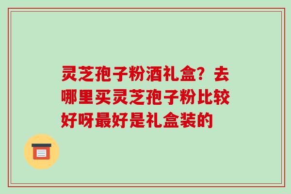 灵芝孢子粉酒礼盒?去哪里买灵芝孢子粉比较好呀最好是礼盒装的