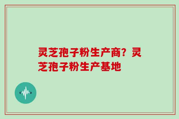 灵芝孢子粉生产商?灵芝孢子粉生产基地