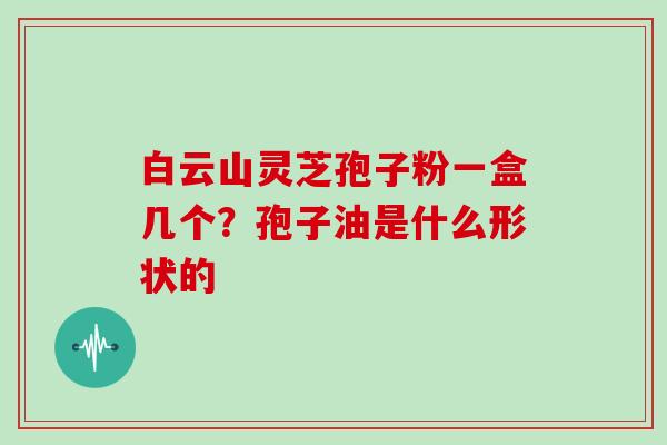 白云山灵芝孢子粉一盒几个？孢子油是什么形状的