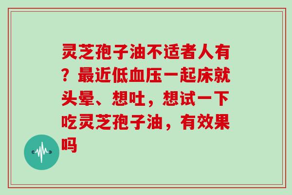 灵芝孢子油不适者人有？最近低血压一起床就头晕、想吐，想试一下吃灵芝孢子油，有效果吗