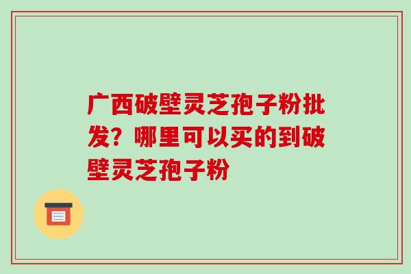 广西破壁灵芝孢子粉批发?哪里可以买的到破壁灵芝孢子粉