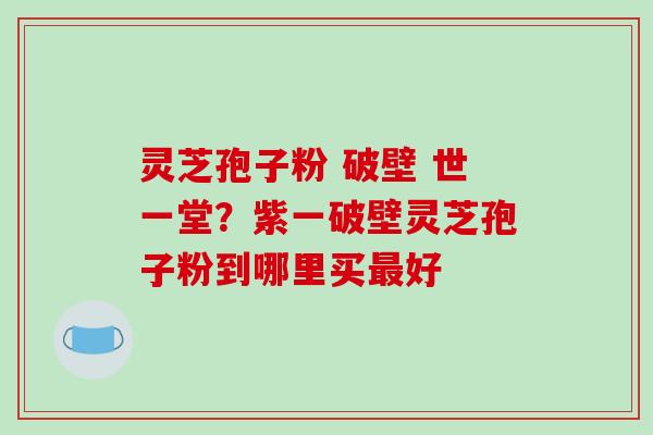 灵芝孢子粉 破壁 世一堂?紫一破壁灵芝孢子粉到哪里买最好