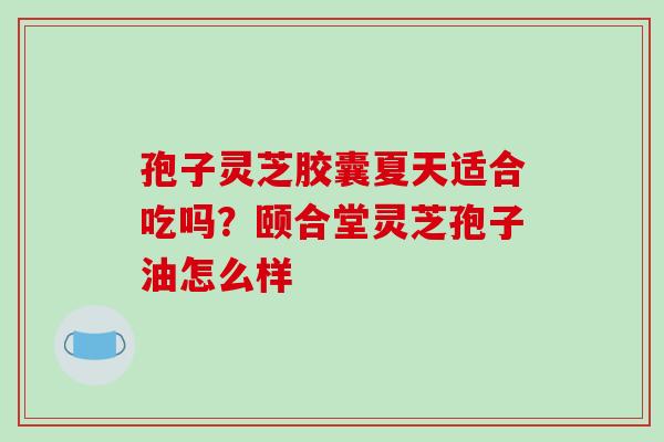 孢子灵芝胶囊夏天适合吃吗?颐合堂灵芝孢子油怎么样