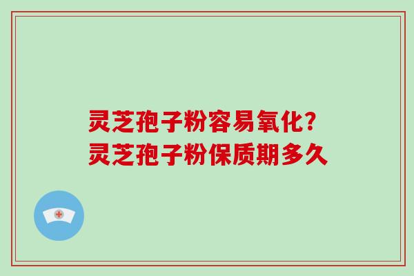 灵芝孢子粉容易氧化?灵芝孢子粉保质期多久