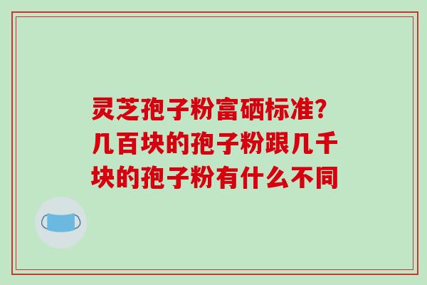 灵芝孢子粉富硒标准?几百块的孢子粉跟几千块的孢子粉有什么不同