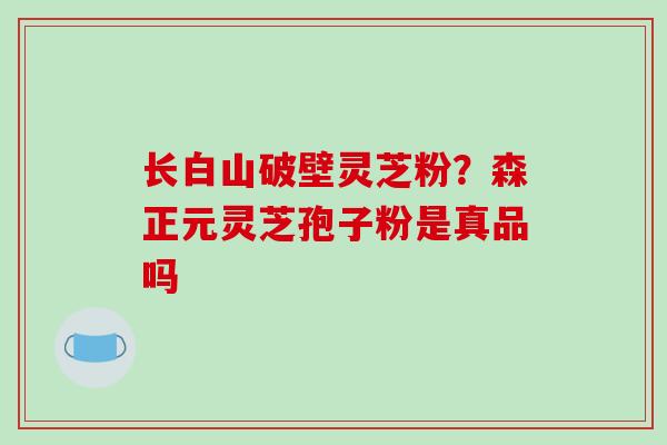 长白山破壁灵芝粉?森正元灵芝孢子粉是真品吗