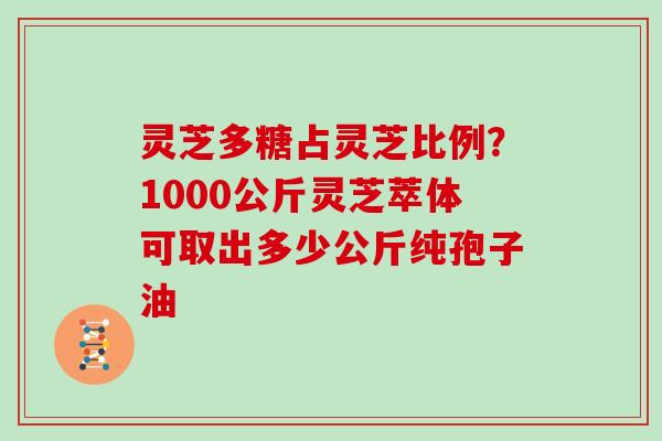 灵芝多糖占灵芝比例?1000公斤灵芝萃体可取出多少公斤纯孢子油