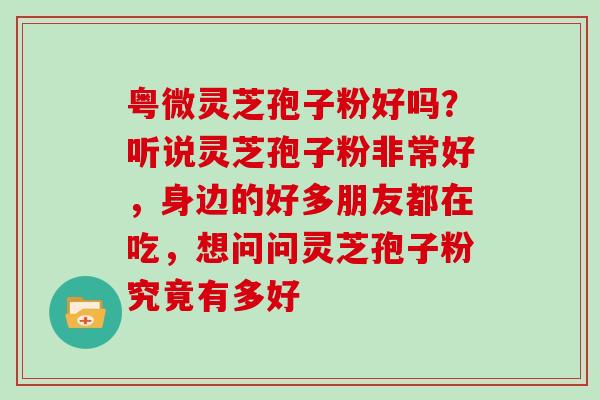 粤微灵芝孢子粉好吗?听说灵芝孢子粉非常好,身边的好多朋友都在吃,想问问灵芝孢子粉究竟有多好
