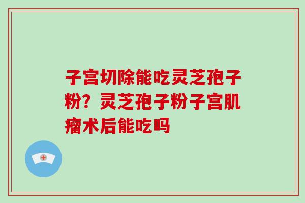 子宫切除能吃灵芝孢子粉?灵芝孢子粉子宫肌瘤术后能吃吗