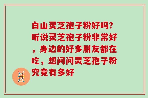 白山灵芝孢子粉好吗？听说灵芝孢子粉非常好，身边的好多朋友都在吃，想问问灵芝孢子粉究竟有多好