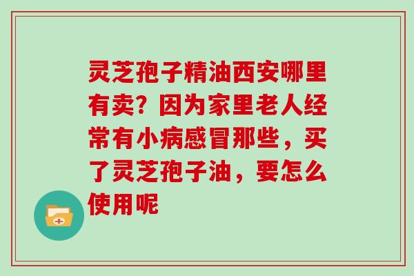 灵芝孢子精油西安哪里有卖？因为家里老人经常有小病感冒那些，买了灵芝孢子油，要怎么使用呢