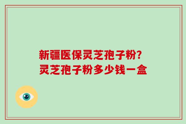 新疆医保灵芝孢子粉?灵芝孢子粉多少钱一盒