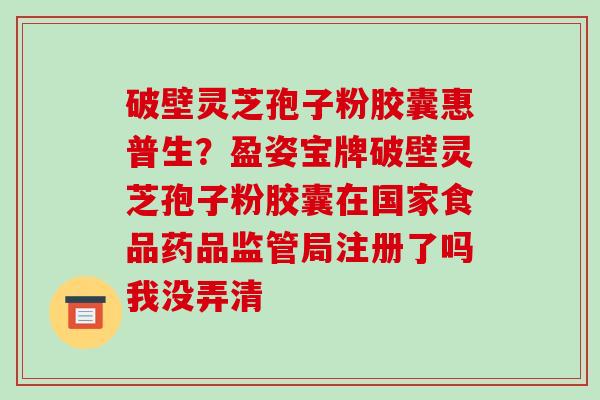 破壁灵芝孢子粉胶囊惠普生?盈姿宝牌破壁灵芝孢子粉胶囊在国家食品药品监管局注册了吗我没弄清