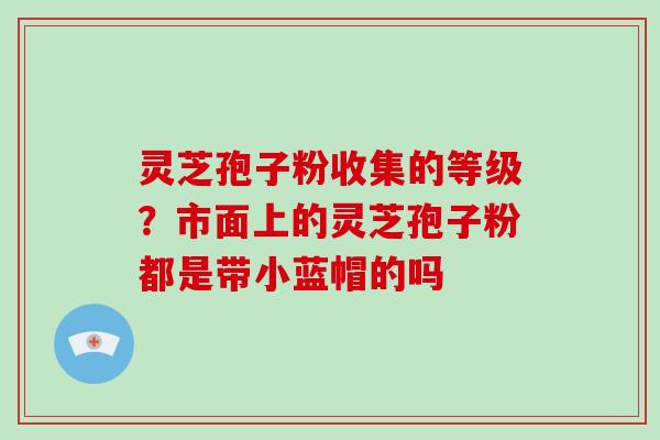 灵芝孢子粉收集的等级？市面上的灵芝孢子粉都是带小蓝帽的吗