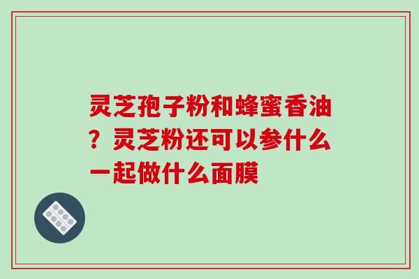 灵芝孢子粉和蜂蜜香油?灵芝粉还可以参什么一起做什么面膜