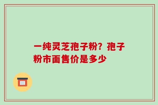 一纯灵芝孢子粉?孢子粉市面售价是多少