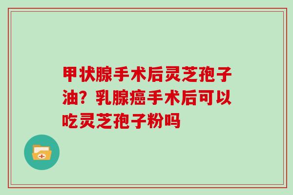 甲状腺手术后灵芝孢子油?乳腺癌手术后可以吃灵芝孢子粉吗