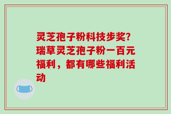灵芝孢子粉科技步奖?瑞草灵芝孢子粉一百元福利,都有哪些福利活动
