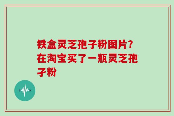 铁盒灵芝孢子粉图片?在淘宝买了一瓶灵芝孢孑粉