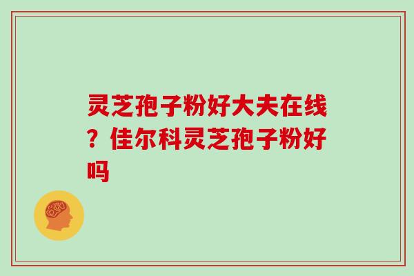 灵芝孢子粉好大夫在线?佳尔科灵芝孢子粉好吗