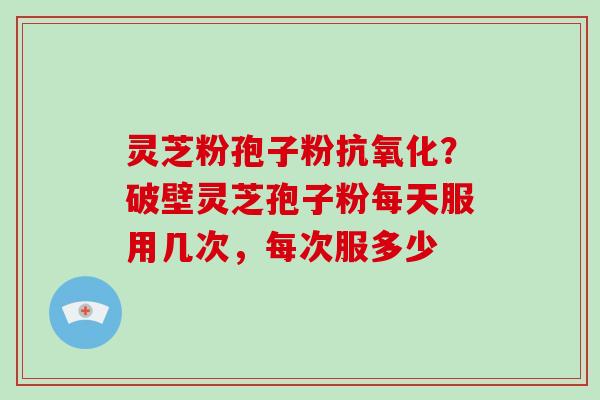 灵芝粉孢子粉抗氧化？破壁灵芝孢子粉每天服用几次，每次服多少