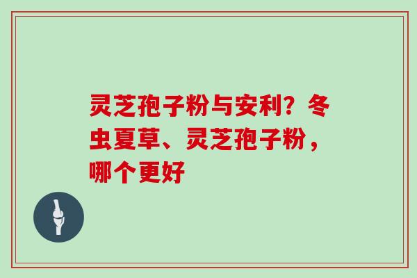 灵芝孢子粉与安利?冬虫夏草、灵芝孢子粉,哪个更好