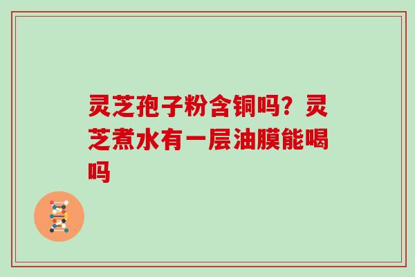 灵芝孢子粉含铜吗?灵芝煮水有一层油膜能喝吗