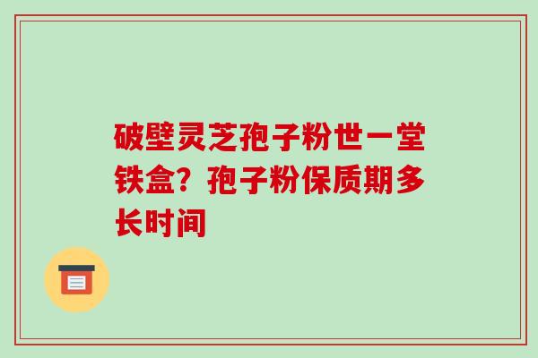 破壁灵芝孢子粉世一堂铁盒？孢子粉保质期多长时间