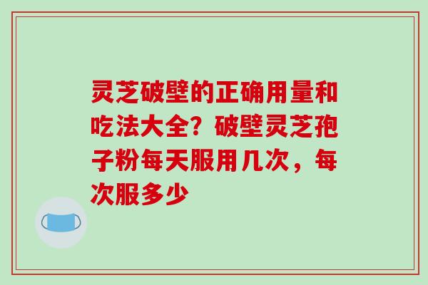 灵芝破壁的正确用量和吃法大全?破壁灵芝孢子粉每天服用几次,每次服多少