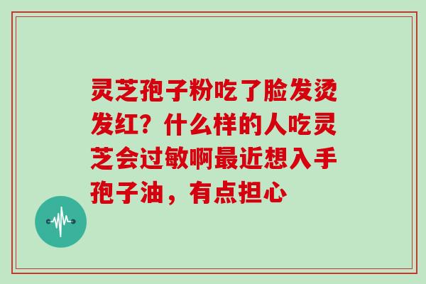 灵芝孢子粉吃了脸发烫发红?什么样的人吃灵芝会过敏啊最近想入手孢子油,有点担心