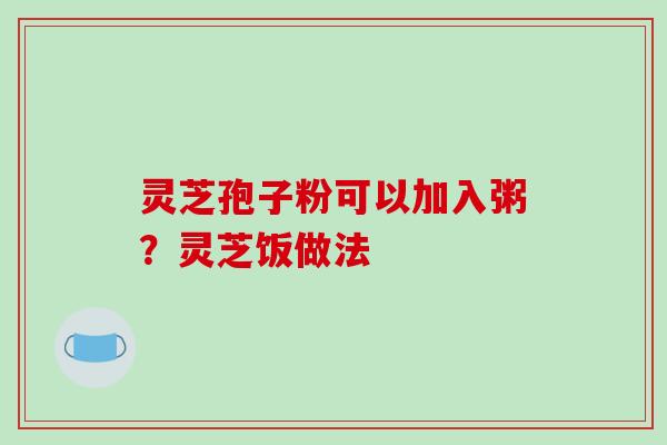 灵芝孢子粉可以加入粥?灵芝饭做法