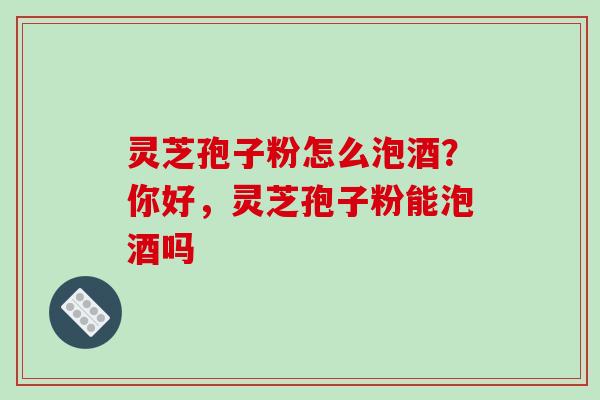 灵芝孢子粉怎么泡酒?你好,灵芝孢子粉能泡酒吗