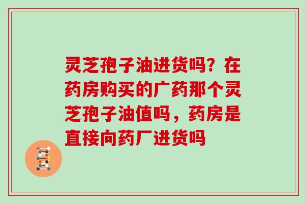 灵芝孢子油进货吗?在药房购买的广药那个灵芝孢子油值吗,药房是直接向药厂进货吗