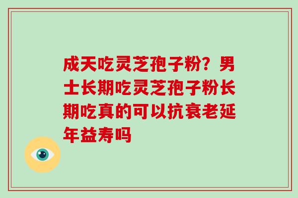 成天吃灵芝孢子粉?男士长期吃灵芝孢子粉长期吃真的可以抗衰老延年益寿吗