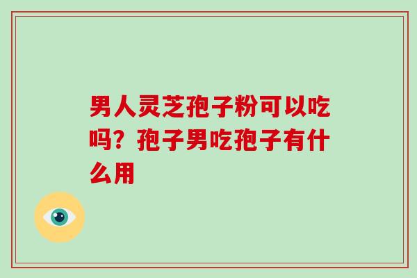 男人灵芝孢子粉可以吃吗？孢子男吃孢子有什么用