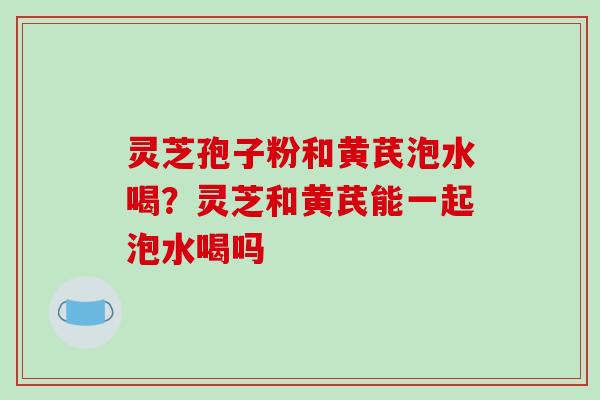 灵芝孢子粉和黄芪泡水喝？灵芝和黄芪能一起泡水喝吗