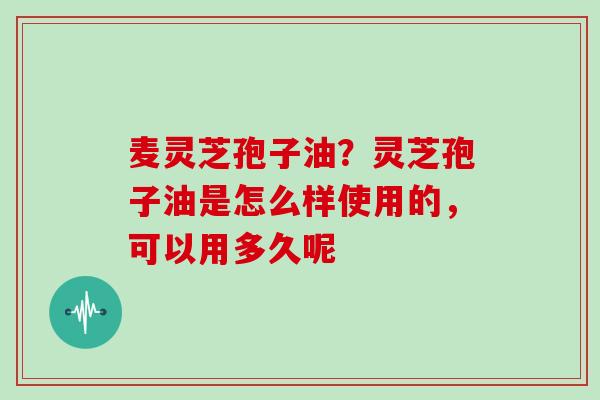 麦灵芝孢子油?灵芝孢子油是怎么样使用的,可以用多久呢